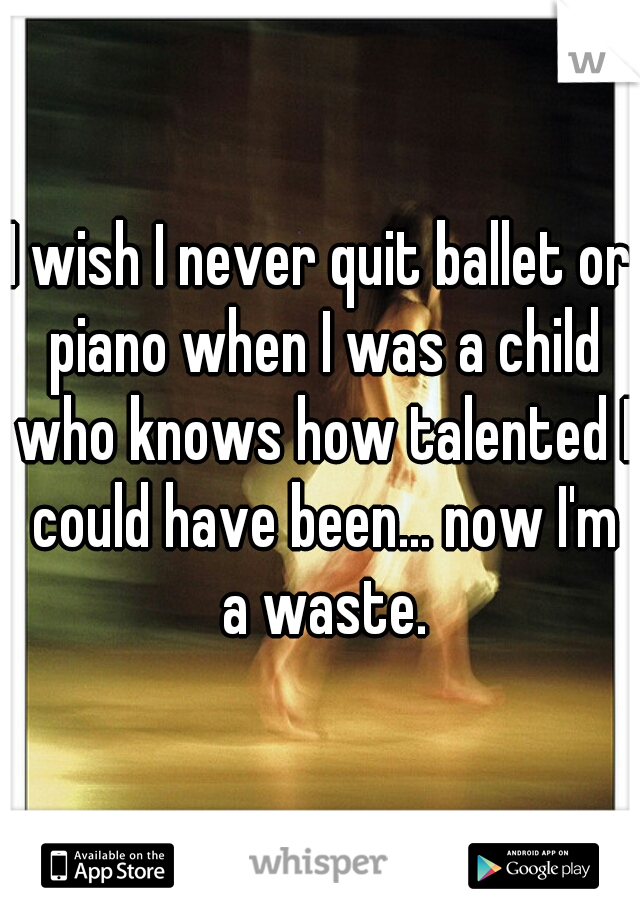 I wish I never quit ballet or piano when I was a child who knows how talented I could have been... now I'm a waste.