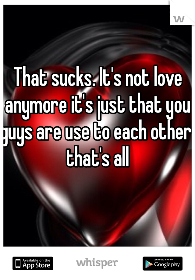 That sucks. It's not love anymore it's just that you guys are use to each other that's all