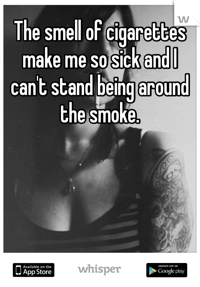 The smell of cigarettes make me so sick and I can't stand being around the smoke.