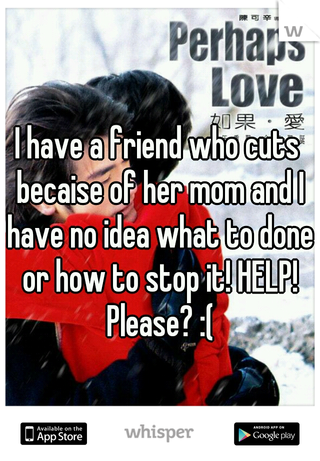 I have a friend who cuts becaise of her mom and I have no idea what to done or how to stop it! HELP! Please? :(