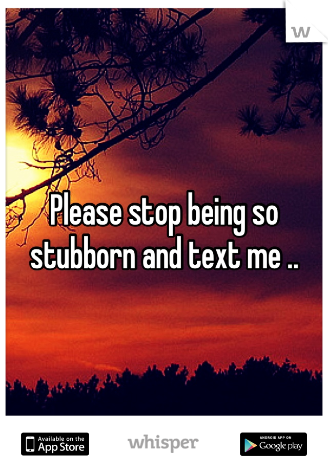 Please stop being so stubborn and text me .. 