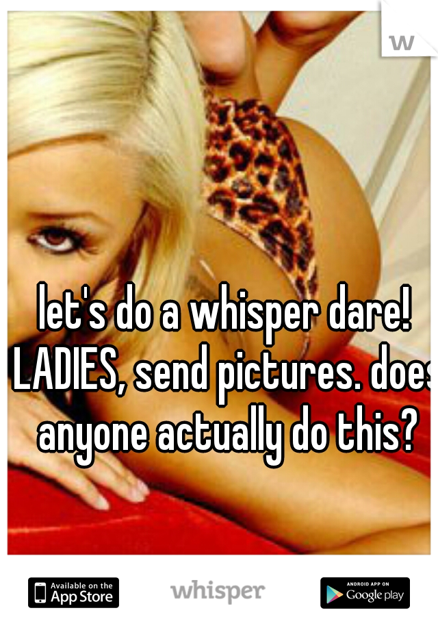 let's do a whisper dare! LADIES, send pictures. does anyone actually do this?