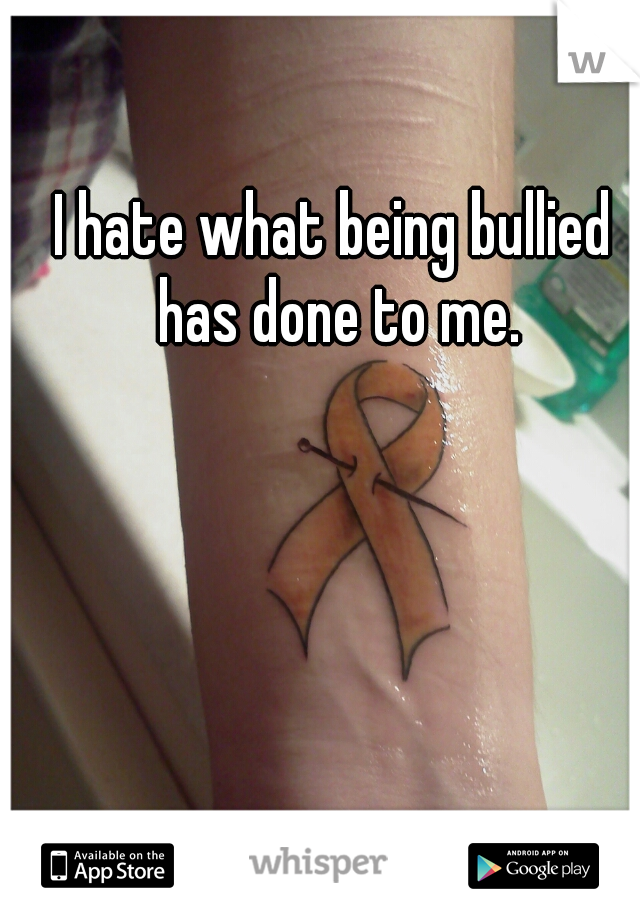 I hate what being bullied has done to me.