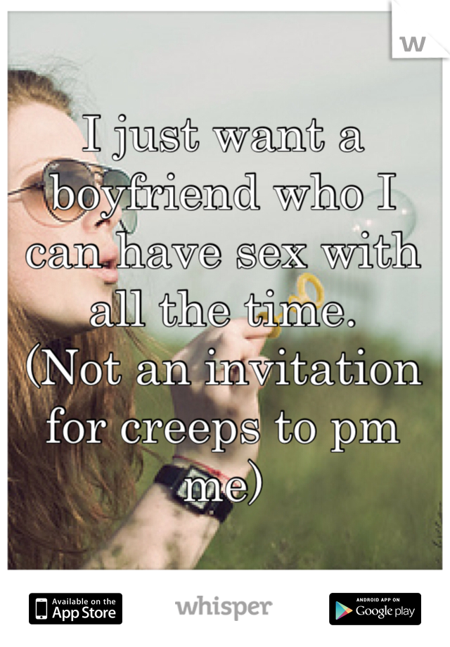 I just want a boyfriend who I can have sex with all the time. 
(Not an invitation for creeps to pm me)