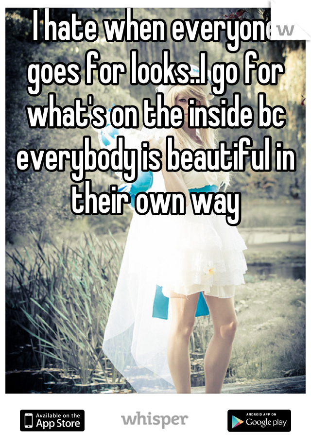 I hate when everyone goes for looks..I go for what's on the inside bc everybody is beautiful in their own way