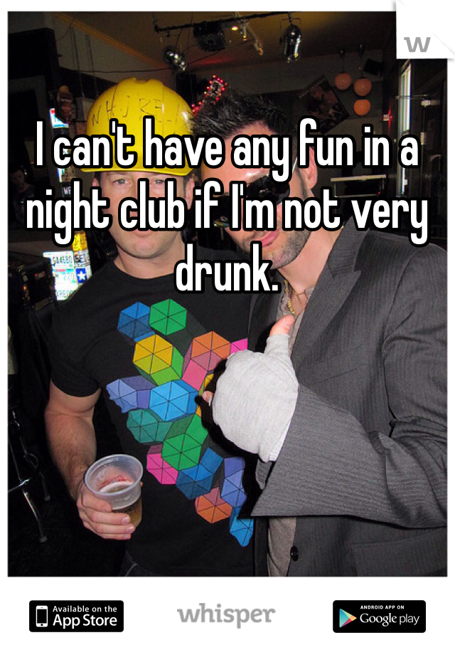 I can't have any fun in a night club if I'm not very drunk. 