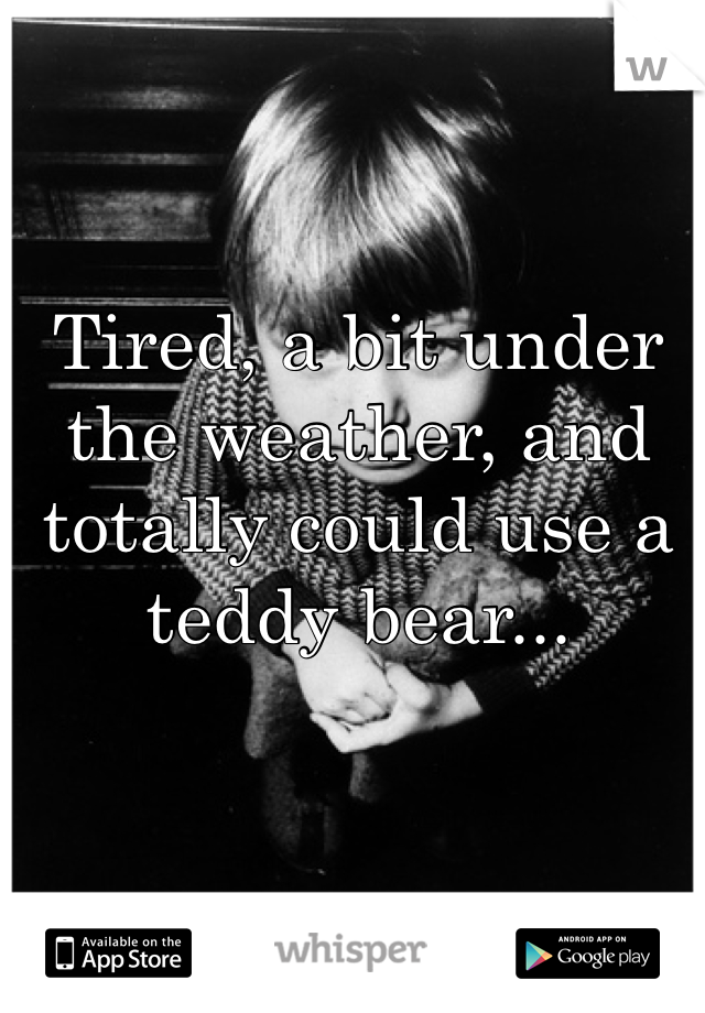 Tired, a bit under the weather, and totally could use a teddy bear...