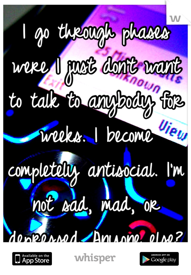 I go through phases were I just don't want to talk to anybody for weeks. I become completely antisocial. I'm not sad, mad, or depressed. Anyone else?