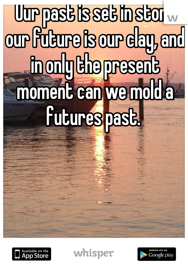 Our past is set in stone our future is our clay, and in only the present moment can we mold a futures past. 