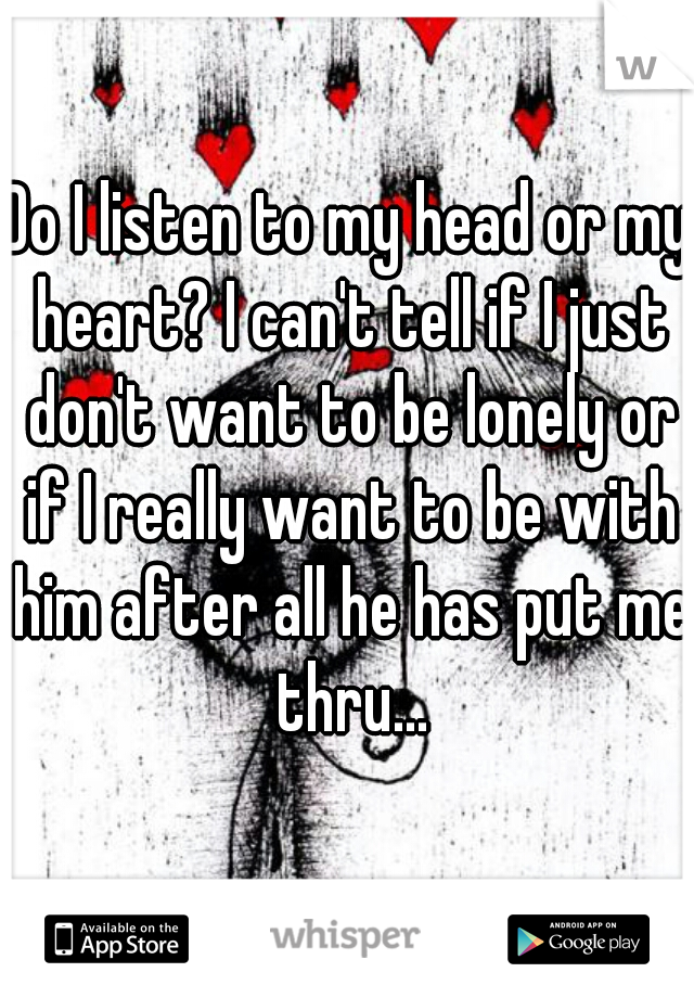 Do I listen to my head or my heart? I can't tell if I just don't want to be lonely or if I really want to be with him after all he has put me thru...