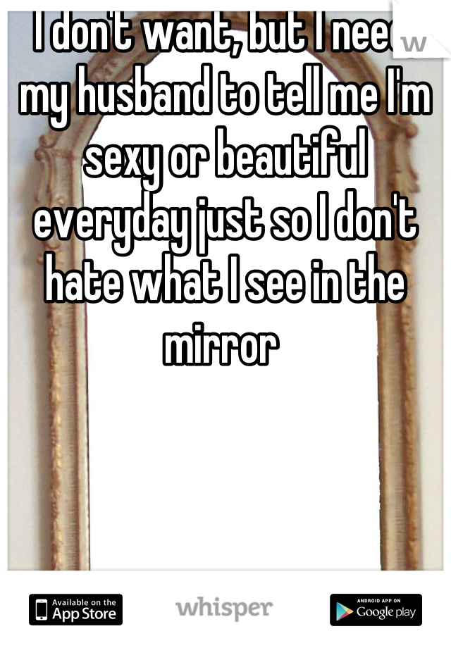 I don't want, but I need, my husband to tell me I'm sexy or beautiful everyday just so I don't hate what I see in the mirror 