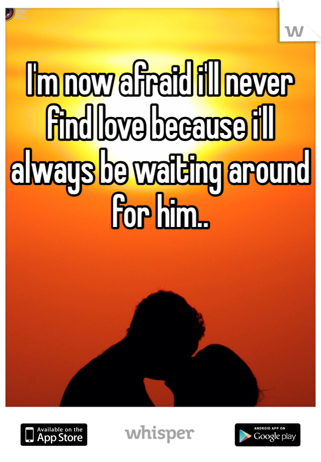 I'm now afraid i'll never find love because i'll always be waiting around for him..