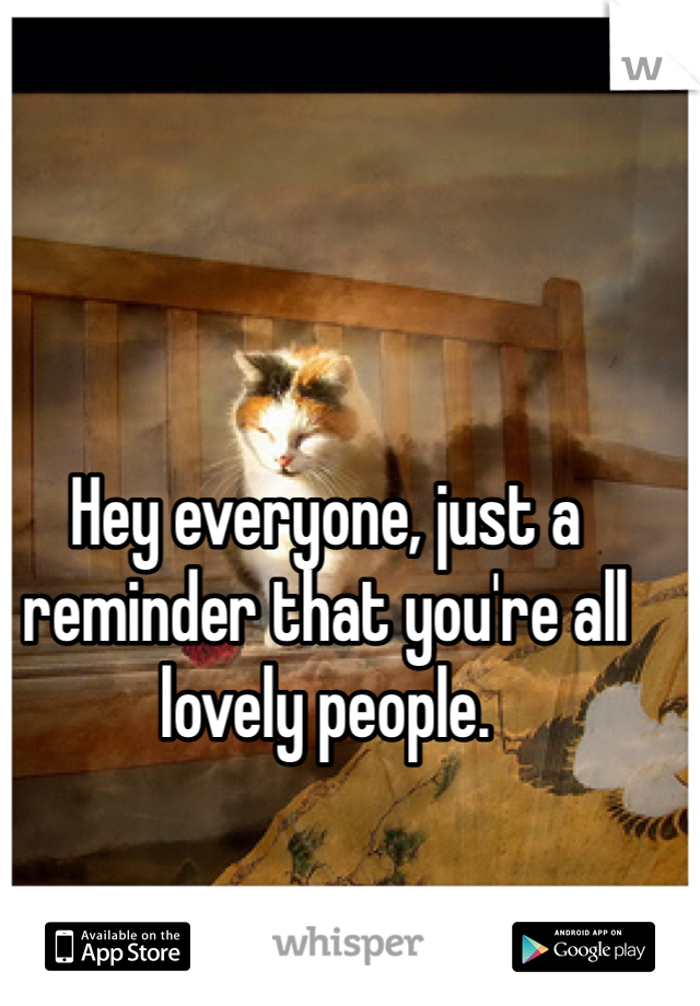 Hey everyone, just a reminder that you're all lovely people.