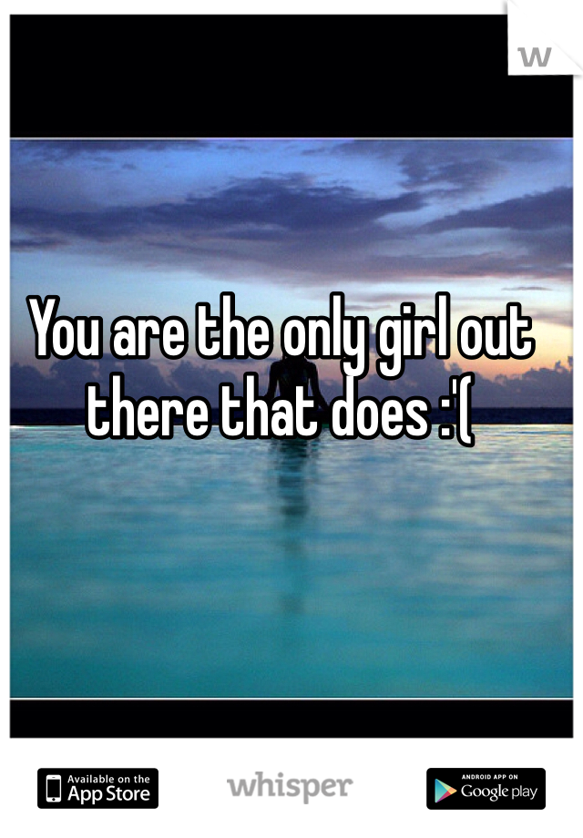 You are the only girl out there that does :'(