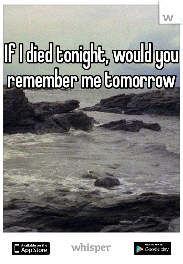 If I died tonight, would you remember me tomorrow 