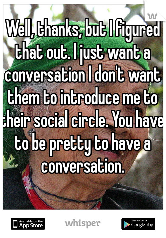 Well, thanks, but I figured that out. I just want a conversation I don't want them to introduce me to their social circle. You have to be pretty to have a conversation. 