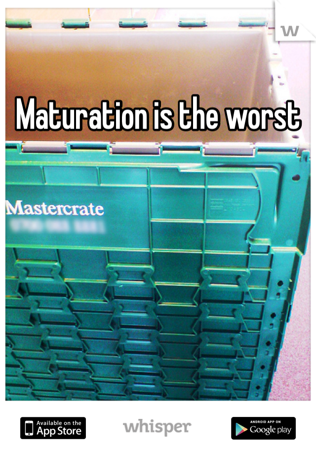 Maturation is the worst