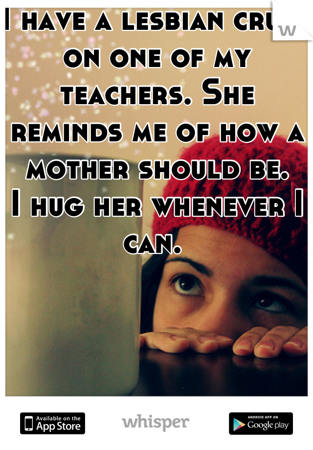 I have a lesbian crush on one of my teachers. She reminds me of how a mother should be.
I hug her whenever I can. 