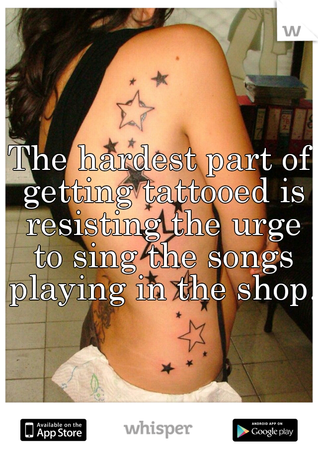 The hardest part of getting tattooed is resisting the urge to sing the songs playing in the shop.