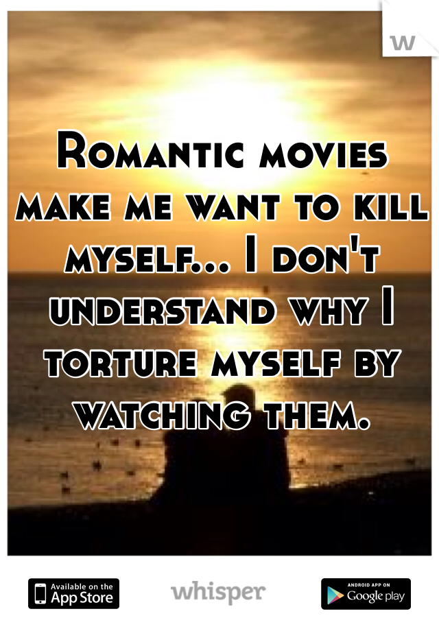 Romantic movies make me want to kill myself... I don't understand why I torture myself by watching them.