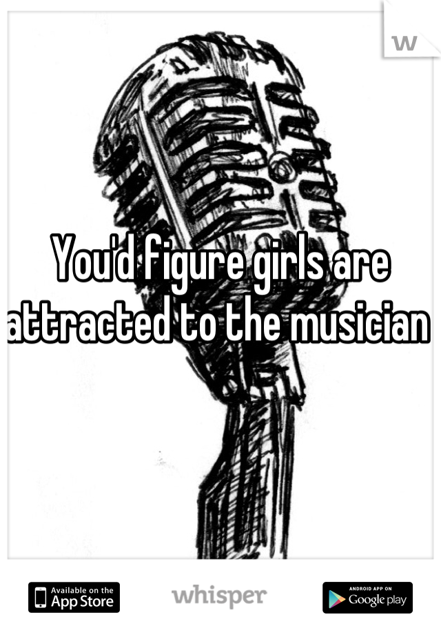 You'd figure girls are attracted to the musician 