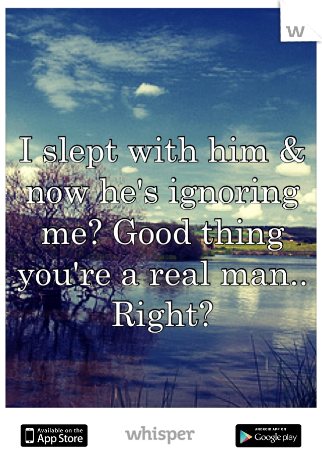 I slept with him & now he's ignoring me? Good thing you're a real man.. Right?