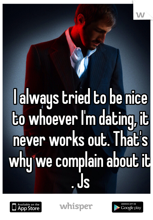 I always tried to be nice to whoever I'm dating, it never works out. That's why we complain about it . Js