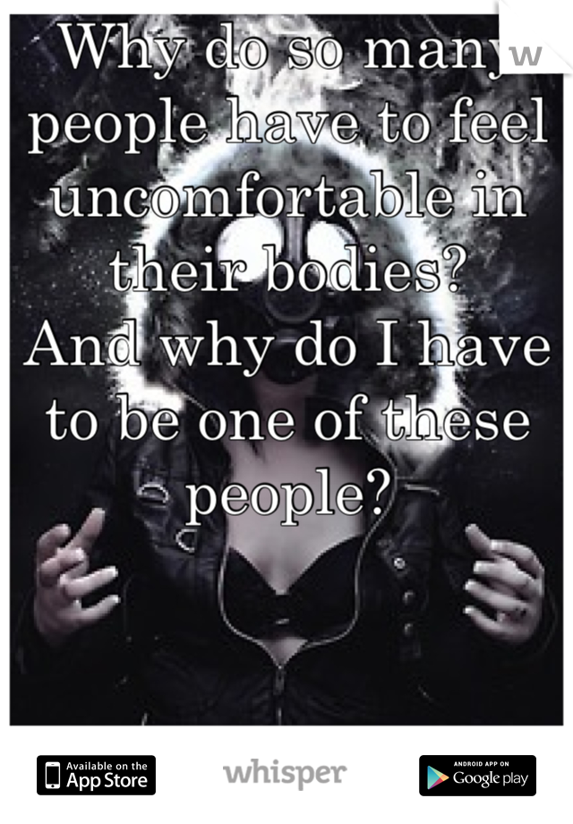 Why do so many people have to feel uncomfortable in their bodies? 
And why do I have to be one of these people?