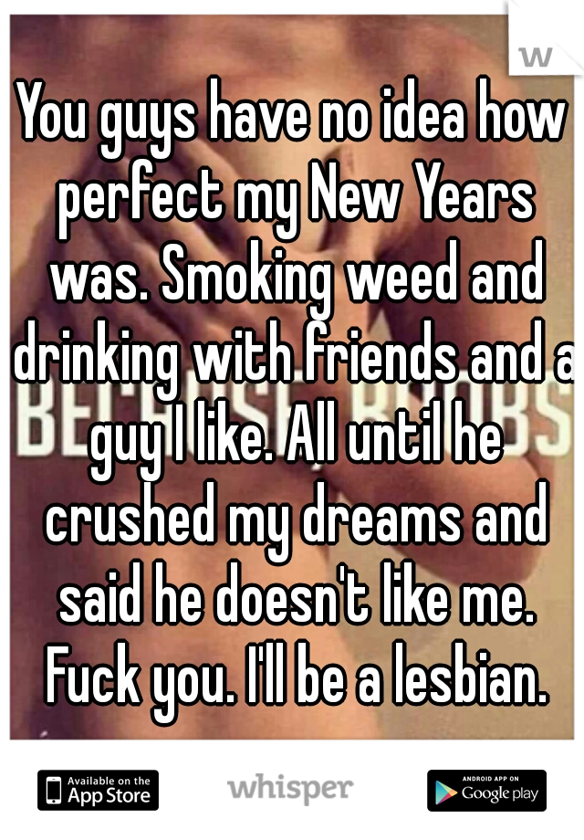 You guys have no idea how perfect my New Years was. Smoking weed and drinking with friends and a guy I like. All until he crushed my dreams and said he doesn't like me. Fuck you. I'll be a lesbian.