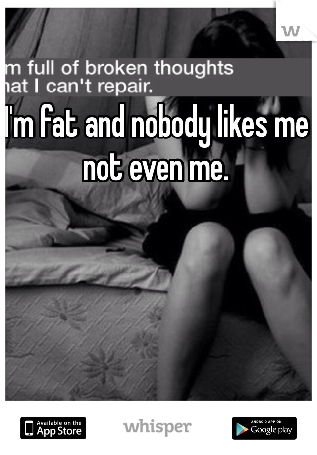 I'm fat and nobody likes me not even me.
