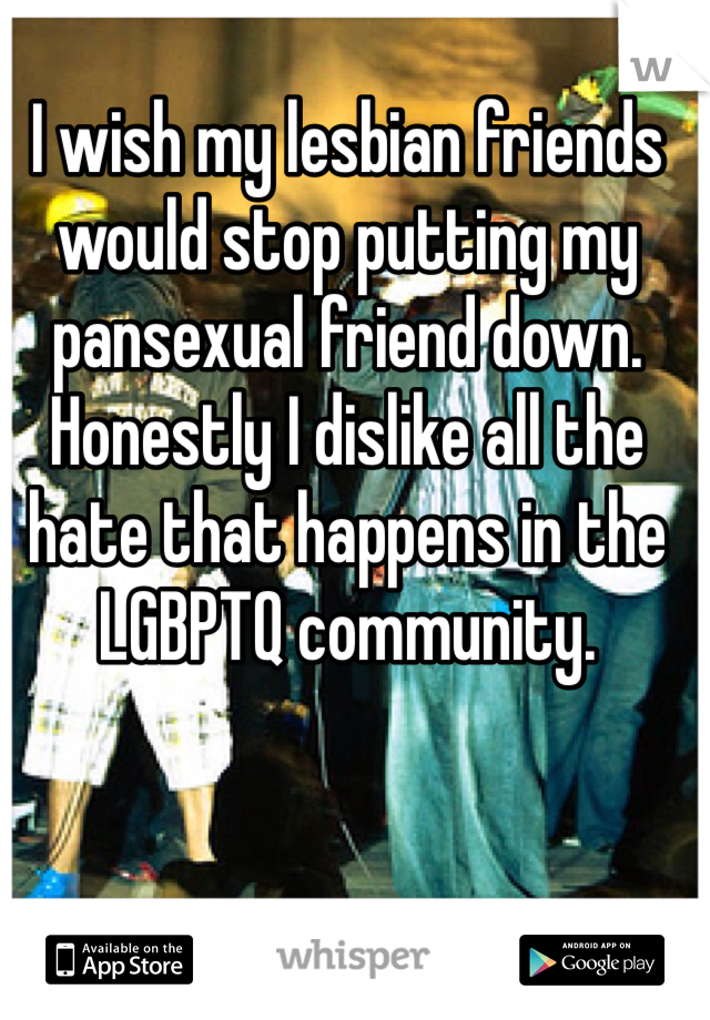 I wish my lesbian friends would stop putting my pansexual friend down. Honestly I dislike all the hate that happens in the LGBPTQ community. 