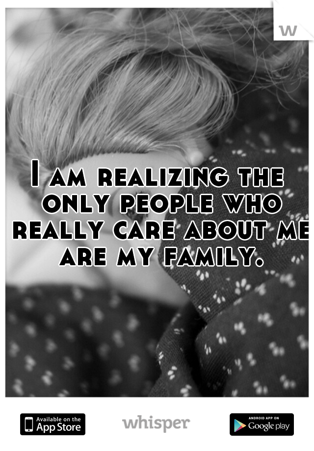 I am realizing the only people who really care about me are my family.