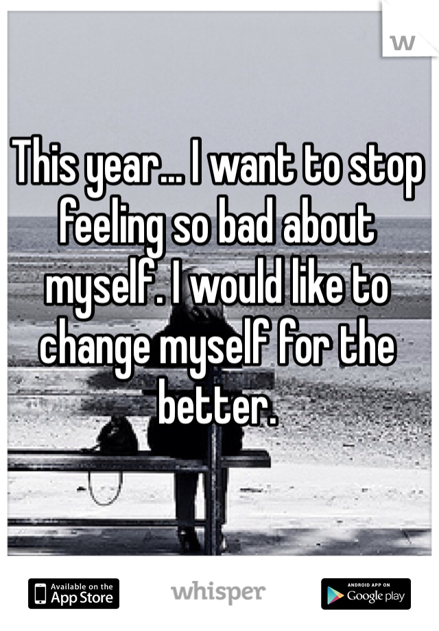 This year... I want to stop feeling so bad about myself. I would like to change myself for the better.