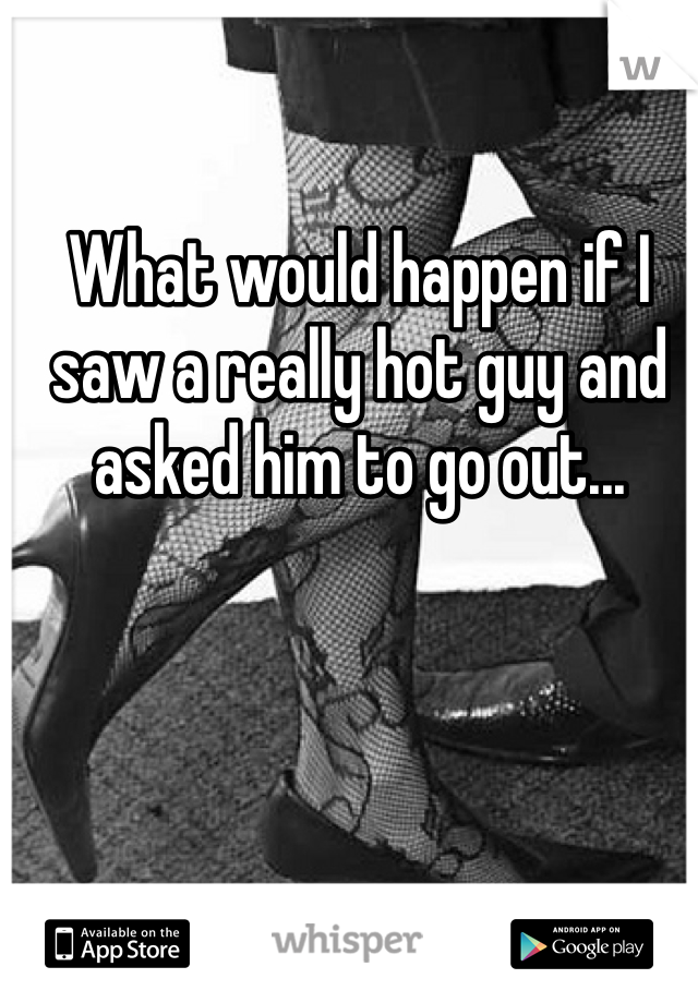 What would happen if I saw a really hot guy and asked him to go out... 