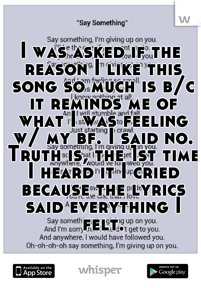 I was asked if the reason I like this song so much is b/c it reminds me of what I was feeling w/ my bf. I said no. Truth is, the 1st time I heard it I cried because the lyrics said everything I felt.