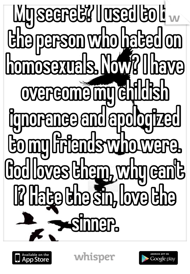 My secret? I used to be the person who hated on homosexuals. Now? I have overcome my childish ignorance and apologized to my friends who were. God loves them, why can't I? Hate the sin, love the sinner. 