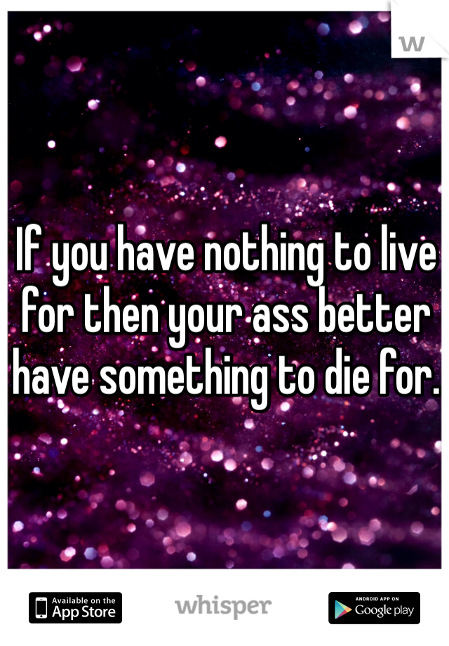 If you have nothing to live for then your ass better have something to die for.