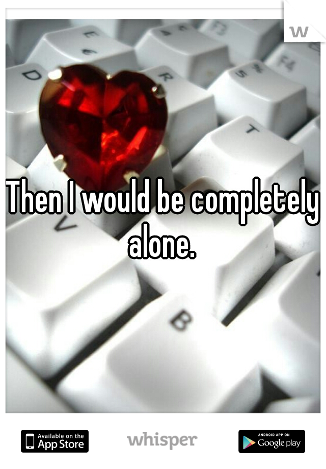 Then I would be completely alone. 