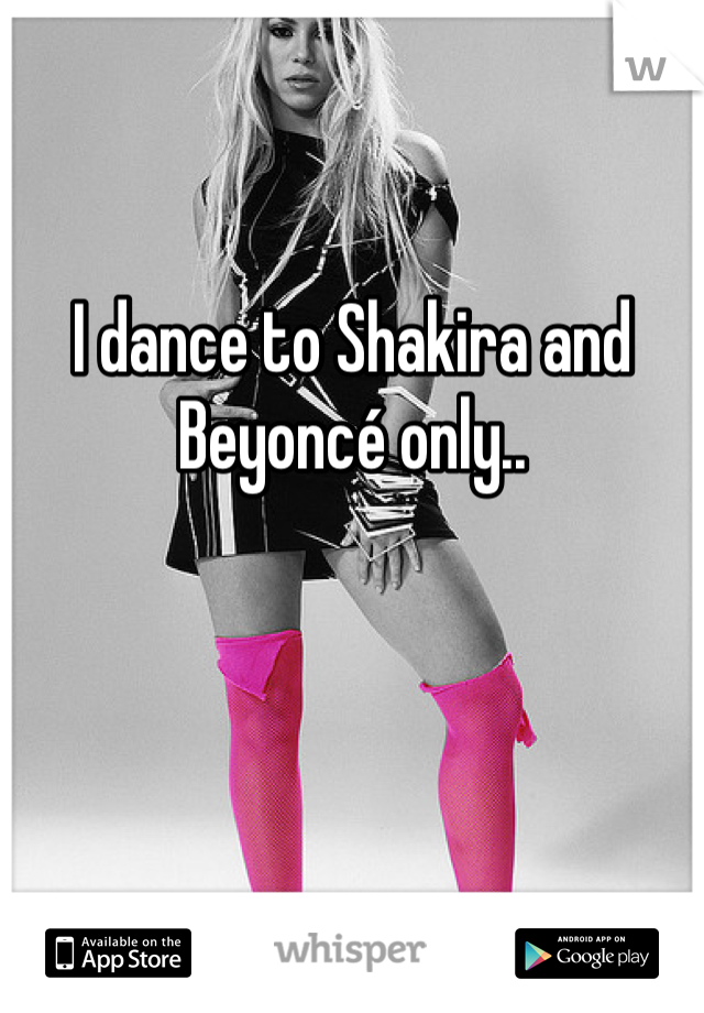 I dance to Shakira and Beyoncé only..