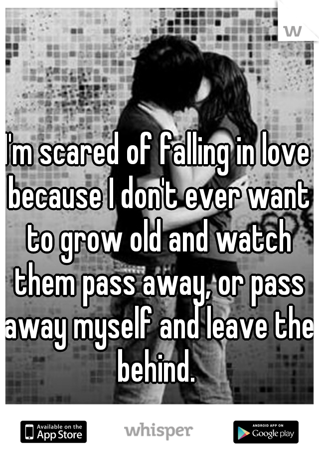 I'm scared of falling in love because I don't ever want to grow old and watch them pass away, or pass away myself and leave them
 behind. 
