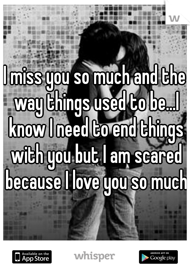 I miss you so much and the way things used to be...I know I need to end things with you but I am scared because I love you so much