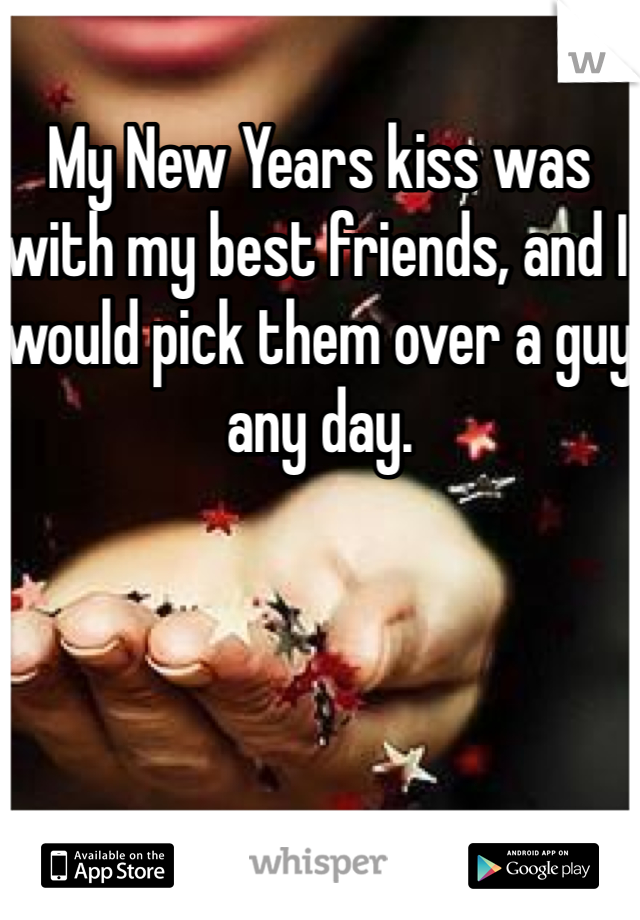 My New Years kiss was with my best friends, and I would pick them over a guy any day. 