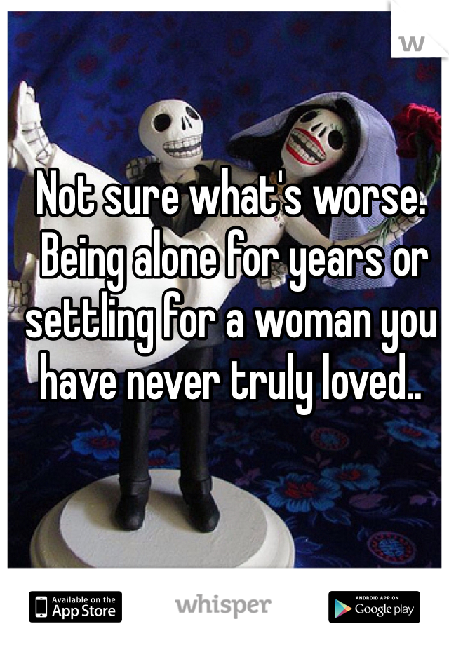 Not sure what's worse.
 Being alone for years or settling for a woman you have never truly loved..