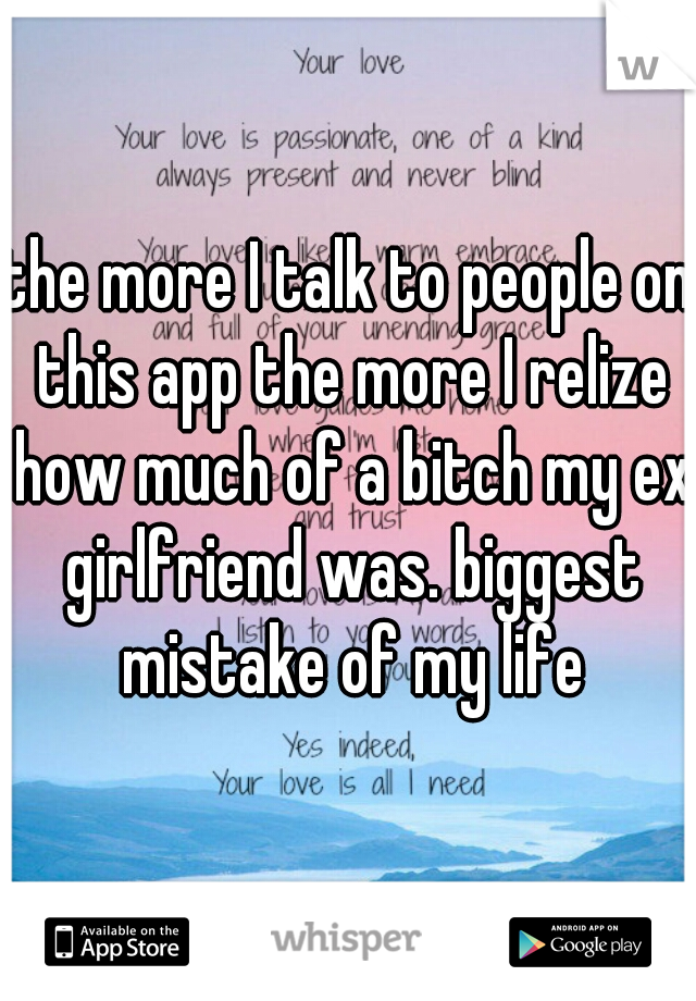 the more I talk to people on this app the more I relize how much of a bitch my ex girlfriend was. biggest mistake of my life