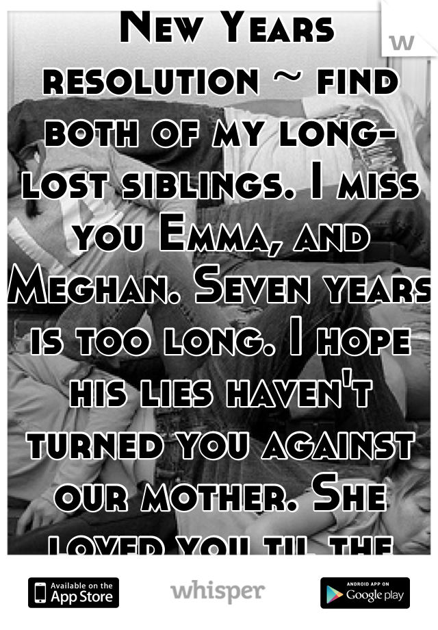  New Years resolution ~ find both of my long-lost siblings. I miss you Emma, and Meghan. Seven years is too long. I hope his lies haven't turned you against our mother. She loved you til the end.