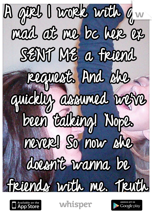 A girl I work with got mad at me bc her ex SENT ME a friend request. And she quickly assumed we've been talking! Nope. never! So now she doesn't wanna be friends with me. Truth is: I could care less!