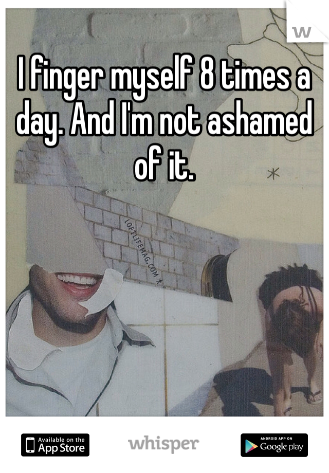 I finger myself 8 times a day. And I'm not ashamed of it. 