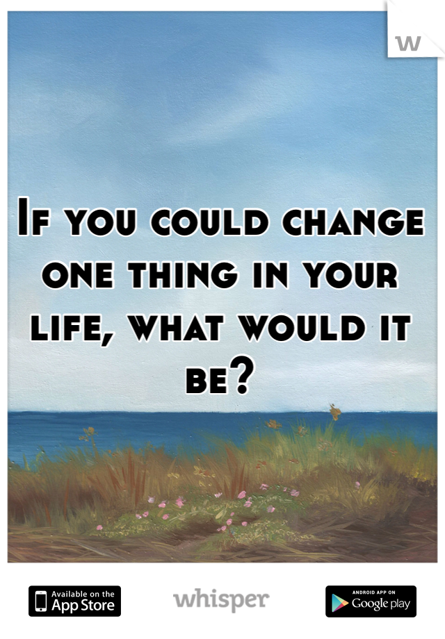 If you could change one thing in your life, what would it be?