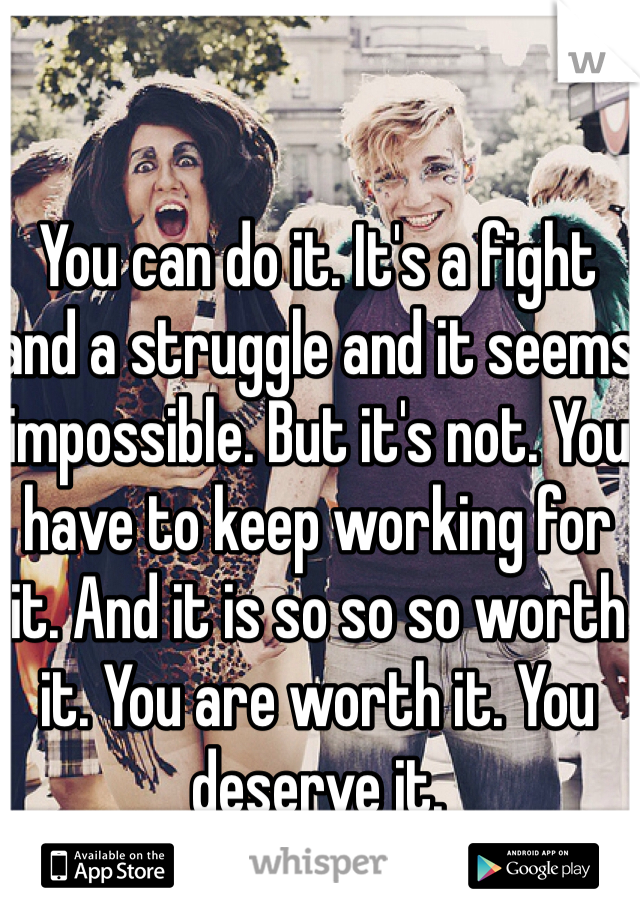 You can do it. It's a fight and a struggle and it seems impossible. But it's not. You have to keep working for it. And it is so so so worth it. You are worth it. You deserve it.