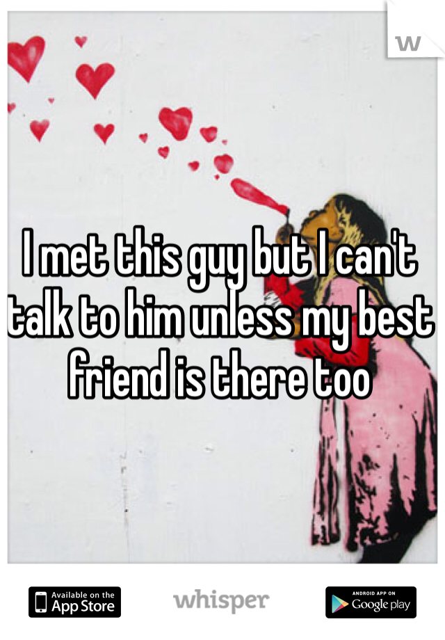 I met this guy but I can't talk to him unless my best friend is there too